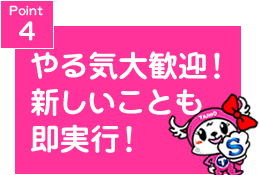 Point4 やる気大歓迎!新しいことも即実行!