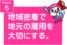 Point5 地域密着で地元の雇用を大切に。