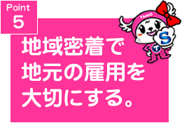 Point５　地域密着で地元の雇用を大切に。